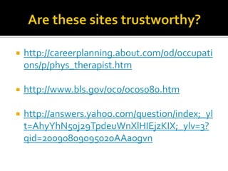 Are these sites trustworthy?http://careerplanning.about.com/od/occupations/p/phys_therapist.htmhttp://www.bls.gov/oco/ocos080.htmhttp://answers.yahoo.com/question/index;_ylt=AhyYhN50j29TpdeuWnXlHIEjzKIX;_ylv=3?qid=20090809095020AAa0gvn