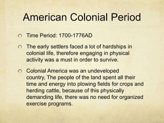 American Colonial Period
Time Period: 1700-1776AD
The early settlers faced a lot of hardships in
colonial life, therefore engaging in physical
activity was a must in order to survive.
Colonial America was an undeveloped
country, The people of the land spent all their
time and energy into plowing fields for crops and
herding cattle, because of this physically
demanding life, there was no need for organized
exercise programs.

 