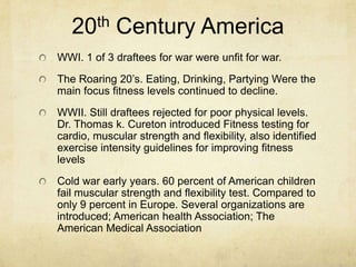 th
20

Century America

WWI. 1 of 3 draftees for war were unfit for war.

The Roaring 20’s. Eating, Drinking, Partying Were the
main focus fitness levels continued to decline.
WWII. Still draftees rejected for poor physical levels.
Dr. Thomas k. Cureton introduced Fitness testing for
cardio, muscular strength and flexibility, also identified
exercise intensity guidelines for improving fitness
levels
Cold war early years. 60 percent of American children
fail muscular strength and flexibility test. Compared to
only 9 percent in Europe. Several organizations are
introduced; American health Association; The
American Medical Association

 