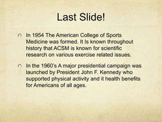 Last Slide!
In 1954 The American College of Sports
Medicine was formed. It Is known throughout
history that ACSM is known for scientific
research on various exercise related issues.
In the 1960’s A major presidential campaign was
launched by President John F. Kennedy who
supported physical activity and it health benefits
for Americans of all ages.

 
