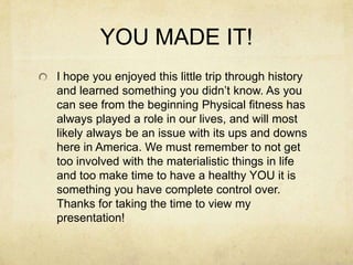 YOU MADE IT!
I hope you enjoyed this little trip through history
and learned something you didn’t know. As you
can see from the beginning Physical fitness has
always played a role in our lives, and will most
likely always be an issue with its ups and downs
here in America. We must remember to not get
too involved with the materialistic things in life
and too make time to have a healthy YOU it is
something you have complete control over.
Thanks for taking the time to view my
presentation!

 