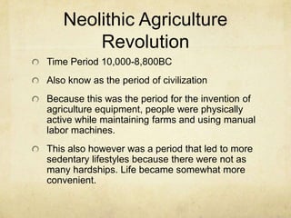 Neolithic Agriculture
Revolution
Time Period 10,000-8,800BC
Also know as the period of civilization

Because this was the period for the invention of
agriculture equipment, people were physically
active while maintaining farms and using manual
labor machines.
This also however was a period that led to more
sedentary lifestyles because there were not as
many hardships. Life became somewhat more
convenient.

 