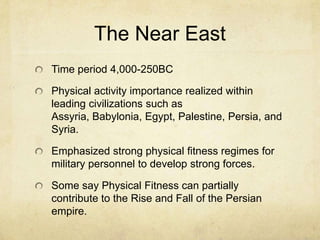 The Near East
Time period 4,000-250BC
Physical activity importance realized within
leading civilizations such as
Assyria, Babylonia, Egypt, Palestine, Persia, and
Syria.
Emphasized strong physical fitness regimes for
military personnel to develop strong forces.
Some say Physical Fitness can partially
contribute to the Rise and Fall of the Persian
empire.

 