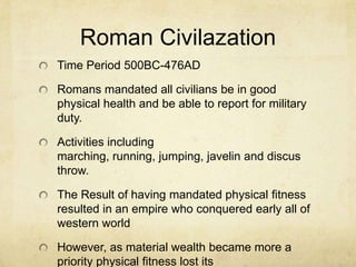 Roman Civilazation
Time Period 500BC-476AD
Romans mandated all civilians be in good
physical health and be able to report for military
duty.
Activities including
marching, running, jumping, javelin and discus
throw.
The Result of having mandated physical fitness
resulted in an empire who conquered early all of
western world

However, as material wealth became more a
priority physical fitness lost its

 