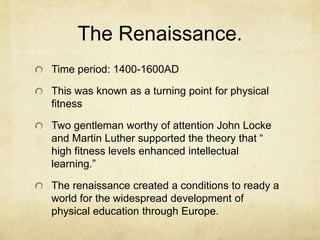 The Renaissance.
Time period: 1400-1600AD
This was known as a turning point for physical
fitness
Two gentleman worthy of attention John Locke
and Martin Luther supported the theory that “
high fitness levels enhanced intellectual
learning.”
The renaissance created a conditions to ready a
world for the widespread development of
physical education through Europe.

 