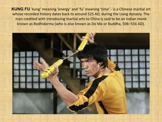 KUNG FU ‘kung’ meaning ‘energy’ and ‘fu’ meaning ‘time’ - is a Chinese martial art 
whose recorded history dates back to around 525 AD, during the Liang dynasty. The 
man credited with introducing martial arts to China is said to be an Indian monk 
known as Bodhidarma (who is also known as Do Ma or Buddha, 506–556 AD). 
 