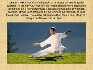 TAI CHI CHUAN was originally taught as a martial art and longevity 
exercise. In the early 20th century the health benefits were discovered 
and it took on a new persona as a preventive medicine or wellness 
exercise. It was later promoted by the Chinese Government to keep 
the citizens healthy. The martial art aspects then took a back stage to it 
being a health exercise in China. 

