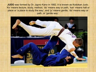 JUDO was formed by Dr. Jigoro Kano in 1882. It is known as Kodokan Judo. 
‘Ko’ means lecture, study, method, ‘do’ means way or path, ‘kan’ means hall or 
place or ‘a place to study the way’, and ‘ju’ means gentle, ‘do’ means way or 
path, or ‘gentle way’. 
 