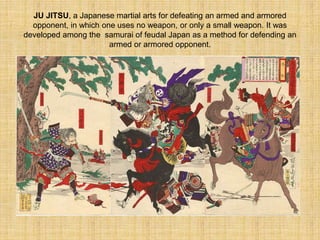 JU JITSU, a Japanese martial arts for defeating an armed and armored 
opponent, in which one uses no weapon, or only a small weapon. It was 
developed among the samurai of feudal Japan as a method for defending an 
armed or armored opponent. 
 