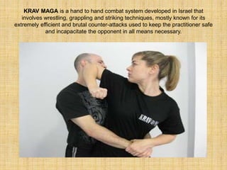 KRAV MAGA is a hand to hand combat system developed in Israel that 
involves wrestling, grappling and striking techniques, mostly known for its 
extremely efficient and brutal counter-attacks used to keep the practitioner safe 
and incapacitate the opponent in all means necessary. 
 
