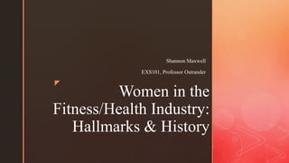 z
Women in the
Fitness/Health Industry:
Hallmarks & History
Shannon Maxwell
EXS101, Professor Ostrander
 