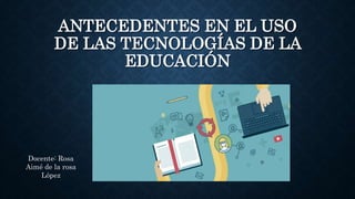 ANTECEDENTES EN EL USO
DE LAS TECNOLOGÍAS DE LA
EDUCACIÓN
Docente: Rosa
Aimé de la rosa
López
 