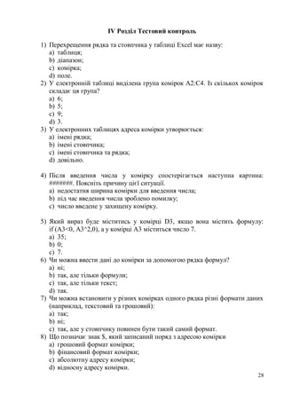 28
ІV Розділ Тестовий контроль
1) Перехрещення рядка та стовпчика у таблиці Excel має назву:
a) таблиця;
b) діапазон;
c) комірка;
d) поле.
2) У електронній таблиці виділена група комірок А2:С4. Із скількох комірок
складає ця група?
a) 6;
b) 5;
c) 9;
d) 3.
3) У електронних таблицях адреса комірки утворюється:
a) імені рядка;
b) імені стовпчика;
c) імені стовпчика та рядка;
d) довільно.
4) Після введення числа у комірку спостерігається наступна картина:
#######. Поясніть причину цієї ситуації.
a) недостатня ширина комірки для введення числа;
b) під час введення числа зроблено помилку;
c) число введене у захищену комірку.
5) Який вираз буде міститись у комірці D3, якщо вона містить формулу:
if (А3<0, A3^2,0), а у комірці А3 міститься число 7.
a) 35;
b) 0;
c) 7.
6) Чи можна ввести дані до комірки за допомогою рядка формул?
a) ні;
b) так, але тільки формули;
c) так, але тільки текст;
d) так.
7) Чи можна встановити у різних комірках одного рядка різні формати даних
(наприклад, текстовий та грошовий):
a) так;
b) ні;
c) так, але у стовпчику повинен бути такий самий формат.
8) Що позначає знак $, який записаний поряд з адресою комірки
a) грошовий формат комірки;
b) фінансовий формат комірки;
c) абсолютну адресу комірки;
d) відносну адресу комірки.
 