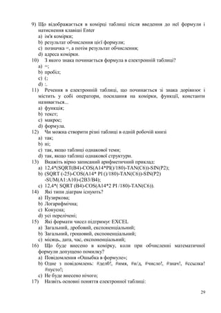 29
9) Що відображається в комірці таблиці після введення до неї формули і
натиснення клавіші Enter
a) ім'я комірки;
b) результат обчислення цієї формули;
c) позначка =, а потім результат обчислення;
d) адреса комірки.
10) З якого знака починається формула в електронній таблиці?
a) =;
b) пробіл;
c) (;
d) :.
11) Речення в електронній таблиці, що починається зі знака дорівнює і
містить у собі оператори, посилання на комірки, функції, константи
називається...
a) функція;
b) текст;
c) макрос;
d) формула.
12) Чи можна створити різні таблиці в одній робочій книзі
a) так;
b) ні;
c) так, якщо таблиці однакової теми;
d) так, якщо таблиці однакової структури.
13) Вкажіть вірно записаний арифметичний приклад:
a) 12,4*(SQRT(В4)-COS(A14*PI()/180)-TAN(C6))-SIN(P2);
b) (SQRT (-25)-COS(A14* PI ()/180)-TAN(C6))-SIN(P2)
-SUM(А1:А10)-(2В3/В4);
c) 12,4*( SQRT (В4)-COS(A14*2 PI /180)-TAN(C6)).
14) Які типи діаграм існують?
a) Пузиркова;
b) Логарифмічна;
c) Конусна;
d) усі перелічені;
15) Які формати чисел підтримує EXCEL
a) Загальний, дробовий, експоненціальний;
b) Загальний, грошовий, експоненціальний;
c) місяць, дата, час, експоненціальний;
16) Що буде внесено в комірку, коли при обчисленні математичної
формули допущено помилку?
a) Повідомлення «Ошыбка в формуле»;
b) Одне з повідомлень: #дел0!, #имя, #н/д, #число!, #знач!, #ссылка!
#пусто!;
c) Не буде внесено нічого;
17) Назвіть основні поняття електронної таблиці:
 