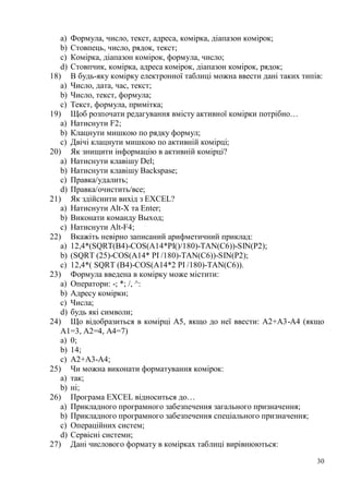 30
a) Формула, число, текст, адреса, комірка, діапазон комірок;
b) Стовпець, число, рядок, текст;
c) Комірка, діапазон комірок, формула, число;
d) Стовпчик, комірка, адреса комірок, діапазон комірок, рядок;
18) В будь-яку комірку електронної таблиці можна ввести дані таких типів:
a) Число, дата, час, текст;
b) Число, текст, формула;
c) Текст, формула, примітка;
19) Щоб розпочати редагування вмісту активної комірки потрібно…
a) Натиснути F2;
b) Клацнути мишкою по рядку формул;
c) Двічі клацнути мишкою по активній комірці;
20) Як знищити інформацію в активній комірці?
a) Натиснути клавішу Del;
b) Натиснути клавішу Backspase;
c) Правка/удалить;
d) Правка/очистить/все;
21) Як здійснити вихід з EXCEL?
a) Натиснути Alt-X та Enter;
b) Виконати команду Выход;
c) Натиснути Alt-F4;
22) Вкажіть невірно записаний арифметичний приклад:
a) 12,4*(SQRT(В4)-COS(A14*PI()/180)-TAN(C6))-SIN(P2);
b) (SQRT (25)-COS(A14* PI /180)-TAN(C6))-SIN(P2);
c) 12,4*( SQRT (В4)-COS(A14*2 PI /180)-TAN(C6)).
23) Формула введена в комірку може містити:
a) Оператори: -; *; /, ^:
b) Адресу комірки;
c) Числа;
d) будь які символи;
24) Що відобразиться в комірці А5, якщо до неї ввести: А2+А3-А4 (якщо
А1=3, А2=4, А4=7)
a) 0;
b) 14;
c) А2+А3-А4;
25) Чи можна виконати форматування комірок:
a) так;
b) ні;
26) Програма EXCEL відноситься до…
a) Прикладного програмного забезпечення загального призначення;
b) Прикладного програмного забезпечення спеціального призначення;
c) Операційних систем;
d) Сервісні системи;
27) Дані числового формату в комірках таблиці вирівнюються:
 