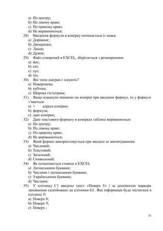 31
a) По центру;
b) По лівому краю;
c) По правому краю;
d) Не вирівнюються;
28) Введення формули в комірку починається із знака:
a) Дорівнює;
b) Двокрапки;
c) Лапок;
d) Дужок;
29) Файл створений в EXCEL, зберігається з розширенням:
a) doc;
b) exl;
c) sys;
d) xls;
30) Які типи діаграм є існують?
a) Поверхнева;
b) кубічна;
c) Широка гістограма;
31) Якщо клацнути мишкою по комірці при введенні формул, то у формулі
з’явиться:
a) + адреса комірки;
b) формула;
c) дані комірки;
32) Дані текстового формату в комірках таблиці вирівнюються:
a) По центру;
b) По лівому краю;
c) По правому краю;
d) Не вирівнюються;
33) Який формат використовується при введені за замовчуванням
a) Числовий;
b) Текстовий;
c) Загальний;
d) Символьний;
34) Як позначаються стовпці в EXCEL
a) Латинськими буквами;
b) Числами і латинськими буквами;
c) Українськими буквами;
d) Числами;
35) У клітинку С1 введено текст «Поверх 5» і за допомогою маркера
заповнення скопійовано до клітинки G1. Яка інформація буде міститися в
клітинці f1
a) Поверх 8;
b) Поверх 9;
c) Поверх ;
 