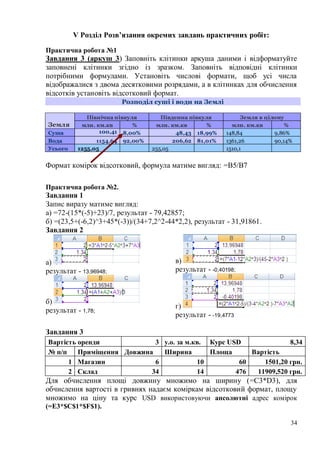 34
V Розділ Розв’язання окремих завдань практичних робіт:
Практична робота №1
Завдання 3 (аркуш 3) Заповніть клітинки аркуша даними і відформатуйте
заповнені клітинки згідно із зразком. Заповніть відповідні клітинки
потрібними формулами. Установіть числові формати, щоб усі числа
відображалися з двома десятковими розрядами, а в клітинках для обчислення
відсотків установіть відсотковий формат.
Розподіл суші і води на Землі
Земля
Північна півкуля Південна півкуля Земля в цілому
млн. км.кв % млн. км.кв % млн. км.кв %
Суша 100,41 8,00% 48,43 18,99% 148,84 9,86%
Вода 1154,64 92,00% 206,62 81,01% 1361,26 90,14%
Усього 1255,05 255,05 1510,1
Формат комірок відсотковий, формула матиме вигляд: =B5/B7
Практична робота №2.
Завдання 1
Запис виразу матиме вигляд:
а) =72-(15*(-5)+23)/7, результат - 79,42857;
б) =(23,5+(-6,2)^3+45*(-3))/(34+7,2^2-44*2,2), результат - 31,91861.
Завдання 2
а)
результат - 13,96948;
б)
результат - 1,78;
в)
результат - -0,40198;
г)
результат - -19,4773
Завдання 3
Вартість оренди 3 у.о. за м.кв. Курс USD 8,34
№ п/п Приміщення Довжина Ширина Площа Вартість
1 Магазин 6 10 60 1501,20 грн.
2 Склад 34 14 476 11909,520 грн.
Для обчислення площі довжину множимо на ширину (=C3*D3), для
обчислення вартості в гривнях надаєм коміркам відсотковий формат, площу
множимо на ціну та курс USD використовуючи апсолютні адрес комірок
(=E3*$C$1*$F$1).
 