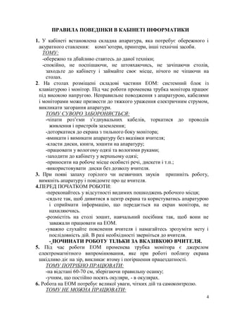 4
ПРАВИЛА ПОВЕДІНКИ В КАБІНЕТІ ІНФОРМАТИКИ
1. У кабінеті встановлена складна апаратура, яка потребує обережного і
акуратного ставлення: комп’ютери, принтери, інші технічні засоби.
ТОМУ:
-обережно та дбайливо ставтесь до даної техніки;
-спокійно, не поспішаючи, не штовхаючись, не зачіпаючи столів,
заходьте до кабінету і займайте своє місце, нічого не чіпаючи на
столах.
2. На столах розміщені складові частини ЕОМ: системний блок із
клавіатурою і монітор. Під час роботи променева трубка монітора працює
під високою напругою. Неправильне поводження з апаратурою, кабелями
і моніторами може призвести до тяжкого ураження електричним струмом,
викликати загорання апаратури.
ТОМУ СУВОРО ЗАБОРОНЯЄТЬСЯ:
-чіпати роз’єми з’єднувальних кабелів, торкатися до проводів
живлення і пристроїв заземлення;
-доторкатися до екрана з тильного боку монітора;
-вмикати і вимикати апаратуру без вказівки вчителя;
-класти диски, книги, зошити на апаратуру;
-працювати у вологому одязі та вологими руками;
-заходити до кабінету у верхньому одязі;
-приносити на робоче місце особисті речі, дискети і т.п.;
-використовувати диски без дозволу вчителя.
3. При появі запаху горілого чи незвичних звуків припиніть роботу,
вимкніть апаратуру і повідомте про це вчителя.
4.ПЕРЕД ПОЧАТКОМ РОБОТИ:
-переконайтесь у відсутності видимих пошкоджень робочого місця;
-сядьте так, щоб дивитися в центр екрана та користуватись апаратурою
і сприймати інформацію, що передається на екран монітора, не
нахиляючись.
-розмістіть на столі зошит, навчальний посібник так, щоб вони не
заважали працювати на ЕОМ.
-уважно слухайте пояснення вчителя і намагайтесь зрозуміти мету і
послідовність дій. В разі необхідності зверніться до вчителя.
- ПОЧИНАТИ РОБОТУ ТІЛЬКИ ЗА ВКАЗІВКОЮ ВЧИТЕЛЯ.
5. Під час роботи ЕОМ променева трубка монітора є джерелом
електромагнітного випромінювання, яке при роботі поблизу екрана
шкідливо діє на зір, викликає втому і погіршення працездатності.
ТОМУ ПОТРІБНО ПРАЦЮВАТИ:
-на відстані 60-70 см, зберігаючи правильну осанку;
-учням, що постійно носять окуляри, - в окулярах.
6. Робота на ЕОМ потребує великої уваги, чітких дій та самоконтролю.
ТОМУ НЕ МОЖНА ПРАЦЮВАТИ:
 