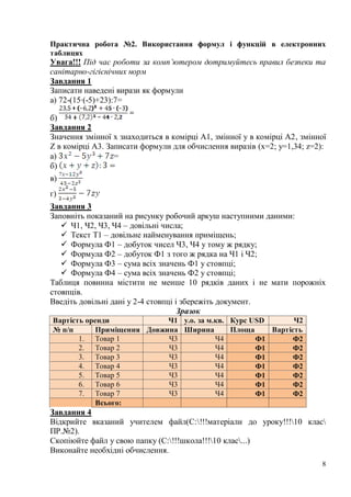 8
Практична робота №2. Використання формул і функцій в електронних
таблицях
Увага!!! Під час роботи за комп’ютером дотримуйтесь правил безпеки та
санітарно-гігієнічних норм
Завдання 1
Записати наведені вирази як формули
а) 72-(15∙(-5)+23):7=
б)
Завдання 2
Значення змінної х знаходиться в комірці А1, змінної у в комірці А2, змінної
Z в комірці А3. Записати формули для обчислення виразів (x=2; y=1,34; z=2):
а) =
б)
в)
г)
Завдання 3
Заповніть показаний на рисунку робочий аркуш наступними даними:
 Ч1, Ч2, Ч3, Ч4 – довільні числа;
 Текст Т1 – довільне найменування приміщень;
 Формула Ф1 – добуток чисел Ч3, Ч4 у тому ж рядку;
 Формула Ф2 – добуток Ф1 з того ж рядка на Ч1 і Ч2;
 Формула Ф3 – сума всіх значень Ф1 у стовпці;
 Формула Ф4 – сума всіх значень Ф2 у стовпці;
Таблиця повинна містити не менше 10 рядків даних і не мати порожніх
стовпців.
Введіть довільні дані у 2-4 стовпці і збережіть документ.
Зразок
Вартість оренди Ч1 у.о. за м.кв. Курс USD Ч2
№ п/п Приміщення Довжина Ширина Площа Вартість
1. Товар 1 Ч3 Ч4 Ф1 Ф2
2. Товар 2 Ч3 Ч4 Ф1 Ф2
3. Товар 3 Ч3 Ч4 Ф1 Ф2
4. Товар 4 Ч3 Ч4 Ф1 Ф2
5. Товар 5 Ч3 Ч4 Ф1 Ф2
6. Товар 6 Ч3 Ч4 Ф1 Ф2
7. Товар 7 Ч3 Ч4 Ф1 Ф2
Всього:
Завдання 4
Відкрийте вказаний учителем файл(С:!!!матеріали до уроку!!!10 клас
ПР.№2).
Скопіюйте файл у свою папку (С:!!!школа!!!10 клас...)
Виконайте необхідні обчислення.
 