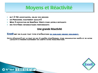 de 1 à 40 assistantes, selon vos besoins un Personnel hautement qualifié Mise à disposition de Numéros Verts pour appels entrants des Systèmes informatiques performants Une grande Réactivité Exsell  met en place tout type d’opérations  en quelques heures seulement. Cette réactivité est le fruit de nos 11 années d’expérience, d’une organisation rodée et de notre capacité à prendre rapidement en compte votre problématique.  Moyens et Réactivité 