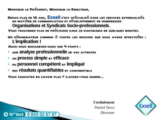 Monsieur le Président, Monsieur le Directeur, Depuis plus de 10 ans,  Exsell  s’est spécialisé dans les services externalisés en matière de communication et développement de nombreuses  Organisations et Syndicats Socio-professionnels . Vous trouverez plus de précisions dans ce diaporama de quelques minutes. Un dénominateur commun à toutes les missions que nous avons effectuées :  L’implication ! Aussi nous engageons-nous sur 4 points : une  analyse professionnelle  de vos attentes un  process simple  et  efficace du  personnel compétent  et  impliqué des  résultats quantifiables  et confidentiels Vous souhaitez en savoir plus ? Laissez-vous guider…  Cordialement Patrick Turco Directeur 