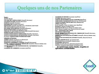 Santé : ALHAT (Etude) COLLEGE DES CARDIOLOGUES (Congrès National) COLOPROCTOLOGIE (Congrès National) DIABETE (Congrès National) EUROMEDICOM (Congrès National) EUROSPORE (Congrès européen sur la recherche scientifique) IMPLANTOLOGIE (Congrès National) MALADIES NOSOCOMIALES (Congrès Régional) MONOTHÉMATIQUES (Congrès National) PREUVES ET PRATIQUES GÉNÉRALISTES (Congrès National) RHUMATOLOGIE (Congrès National) SOCIETE FRANCAISE DE CARDIOLOGUE (Congrès  National) SOCIETE FRANCAISE DE LAPAROSCOPIE (Congrès  National) Plusieurs LABORATOIRES PHARMACEUTIQUES Industrie et Services : ASSEDIC (Etudes nationales et régionales) BIOVALLEY (Congrès National) BORDEAUX EVENEMENTS CONGRES (Congrès Nationaux) CGAIM. CAISSE DE GARANTIE IMMOBILIER (Congrès, Prises de rendez-vous non adhérents, Enquêtes) CENTRE NATIONAL DES PROFFESSIONS DE L’AUTOMOBILE (Congrès, Enquêtes) CHAMBRES DE COMMERCE (plusieurs enquêtes) CHAMBRES DE METIERS (plusieurs enquêtes) CITOREN (Relances Clients) COMITES DEPARTEMENTAUX DU TOURISME (Enquêtes) COMPAGNIE D’ASSURANCE (Prospection téléphonique) COUPE DU MONDE D’ESCALADE Indoor (Marketing) CREDOC (Enquêtes) D.L.R (Congrès, Prises de rendez-vous, Enquêtes) ECOWATT (Prises de rendez-vous) ELECTRICITE DE France (Prises de rendez-vous) ETAI (Prises de rendez-vous, Qualification de fichier) EVC – TELEVISION PAR CABLE EXPANSION SCIENTIFIQUE FNAIM. FEDERATION NATIONALE DE L’IMMOBILIER (Congrès National, Assemblées Régionales…) FEDERATION NATIONALE DU BÂTIMENT (Congrès, Prise de rendez-vous, Enquêtes) FEDERATION NATIONALE DU LEVAGE (Congrès, Qualification de fichier) INTROPA GROUPE (Etude  de satisfaction) MAISON DE France (Congrès International) SPANGHERO (Enquêtes) SPORE (Congrès National Recherche Scientifique) TOYOTA (Journées Européennes de Présentation) … de nombreuses autres études, enquêtes et opérations confidentielles 