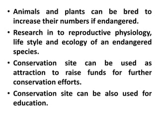 • Animals and plants can be bred to
increase their numbers if endangered.
• Research in to reproductive physiology,
life style and ecology of an endangered
species.
• Conservation site can be used as
attraction to raise funds for further
conservation efforts.
• Conservation site can be also used for
education.
 