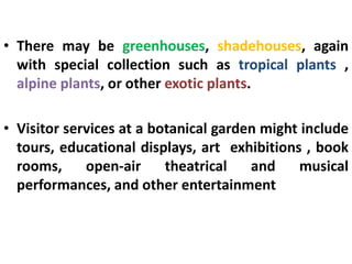 • There may be greenhouses, shadehouses, again
with special collection such as tropical plants ,
alpine plants, or other exotic plants.
• Visitor services at a botanical garden might include
tours, educational displays, art exhibitions , book
rooms, open-air theatrical and musical
performances, and other entertainment
 