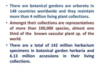 • There are botanical gardens are arboreta in
148 countries worldwide and they maintain
more than 4 million living plant collections.
• Amongst their collections are representatives
of more than 100,000 species, almost one
third of the known vascular plant sp. of the
world.
• There are a total of 142 million herbarium
specimens in botanical garden herbaria and
6.13 million accessions in their living
collections.
 