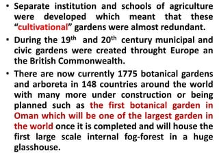 • Separate institution and schools of agriculture
were developed which meant that these
“cultivational” gardens were almost redundant.
• During the 19th and 20th century municipal and
civic gardens were created throught Europe an
the British Commonwealth.
• There are now currently 1775 botanical gardens
and arboreta in 148 countries around the world
with many more under construction or being
planned such as the first botanical garden in
Oman which will be one of the largest garden in
the world once it is completed and will house the
first large scale internal fog-forest in a huge
glasshouse.
 