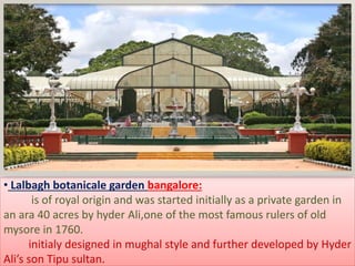 • Lalbagh botanicale garden bangalore:
is of royal origin and was started initially as a private garden in
an ara 40 acres by hyder Ali,one of the most famous rulers of old
mysore in 1760.
initialy designed in mughal style and further developed by Hyder
Ali’s son Tipu sultan.
 