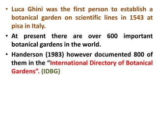 • Luca Ghini was the first person to establish a
botanical garden on scientific lines in 1543 at
pisa in Italy.
• At present there are over 600 important
botanical gardens in the world.
• Handerson (1983) however documented 800 of
them in the “International Directory of Botanical
Gardens”. (IDBG)
 
