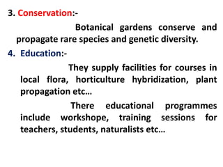 3. Conservation:-
Botanical gardens conserve and
propagate rare species and genetic diversity.
4. Education:-
They supply facilities for courses in
local flora, horticulture hybridization, plant
propagation etc…
There educational programmes
include workshope, training sessions for
teachers, students, naturalists etc…
 
