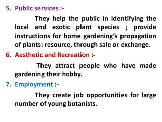 5. Public services :-
They help the public in identifying the
local and exotic plant species ; provide
instructions for home gardening’s propagation
of plants: resource, through sale or exchange.
6. Aesthetic and Recreation :-
They attract people who have made
gardening their hobby.
7. Employment :-
They create job opportunities for large
number of young botanists.
 