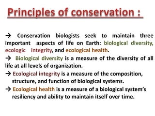 → Conservation biologists seek to maintain three
important aspects of life on Earth: biological diversity,
ecologic integrity, and ecological health.
→ Biological diversity is a measure of the diversity of all
life at all levels of organization.
→ Ecological integrity is a measure of the composition,
structure, and function of biological systems.
→ Ecological health is a measure of a biological system’s
resiliency and ability to maintain itself over time.
 