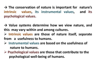 → The conservation of nature is important for nature’s
intrinsic values, its instrumental values, and its
psychological values.
→ Value systems determine how we view nature, and
this may vary within and among cultures.
 Intrinsic values are those of nature itself, separate
from a usefulness to humans.
 Instrumental values are based on the usefulness of
nature to humans.
 Psychological values are those that contribute to the
psychological well-being of humans.
 