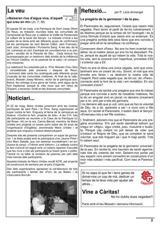 La veu                                                            Reflexió...                 per P. Lluís Armengol

«Naixeran rius d’aigua viva, d’aquell                             La pregària de la germanor i de la pau.
qui creu en mi» (Jn. 7, 38)
                                                                  El Parenostre és, segurament, l’oració que resem més
El passat 30 de maig, a la Parròquia de Sant Josep Obrer          vegades. Però tenim el perill de fer-ho rutinàriament. I
de Reus, es trobaren reunides totes les comunitats de             és llàstima perquè és la síntesi de tot l’evangeli i és la
l’arxiprestat de Reus per a celebrar la Vetlla de Pentacosta
                                                                  única fórmula d’oració que Jesús ens va ensenyar. És
al voltant de la taula del Senyor. La trobada s’inicià a les
quatre de la tarda amb els diferents grups de confirmació         una pregària sortida dels seus llavis que ens convida a
de les parròquies de sant Bernat Calbó, sant Francesc,            pregar amb ell en la senzillesa i la confiança.
sant Joan, Immaculada i Puríssima Sang. A les deu de la
                                                                  Comencem dient «Pare». No ens ho hem inventat nos-
nit, començà el cant d’entrada tot convidant-nos a la pre-
gària i escolta de la Paraula de Déu. Cada lectura fou            altres: és el mateix Jesús qui ens ho ha descobert. Pa-
acompanyada per un testimoni dels àmbits de la militància         re, perquè és aquell de qui rebem la vida. Tota la nos-
en l’Acció Catòlica, en la pastoral de la salut i el compro-      tra vida, tant la corporal com l’espiritual, procedeix d’Ell
mís missioner.                                                    i s’orienta cap a Ell.
La celebració fou presidida pel sr. Prior Mossèn Creu Sàiz        Però no ens la dóna una única vegada, sinó que cons-
i concelebrada pels preveres i diaques de Reus.                   tantment ens va creant de nou. Sovint, el mal que ens
L’animació dels cants fou sostinguda pels diferents grups
                                                                  envolta ens fereix i va destruint la nostra vida de
musicals de les comunitats cristianes. Al final de la cele-
bració, Mossèn Josep Moreno, rector de la parròquia aco-          l’esperit. Però cada vegada que, de tot cor, dic «Pare»,
llidora, feu entrega d’una gerra de Verdú, amb aigua de la        connecto amb la font de la vida i em revitalitzo. En sóc
font baptismal, perquè la vida nova que em rebut de               conscient d’això?
l’Esperit, s’escampi i brolli en les diverses comunitats.
                                                                  El Parenostre és també una pregària que ens fa créixer
                                                                  perquè ens convida a sortir de nosaltres mateixos. No
 Noticiari...                                                     la dic en singular sinó en plural; no demano únicament
                                                                  per a mi, sinó per a tots els germans.
                                                                  I no demano allò que jo vull, sinó que es faci la voluntat
El 22 de maig, Mans Unides juntament amb les nostres
parròquies de sant Pere i la Pma. Sang organitzaren el
                                                                  de Déu, és a dir, aprendre a ser i a viure com a fills
sopar contra la fam. Enguany el lema de la campanya es            seus. En recitar el Parenostre, li estem dient al Senyor:
titulava. «Contra la fam, projecte de tots». A les 21h. tots      «Ensenyeu-nos a ser fills vostres».
els participants es reuniren a la Casa de la Parròquia (c/
del Roser, 44) on la sra. Carme Bernal, membre de Mans
                                                             I, finalment, adonem-nos que el Parenostre és una pre-
Unides ens projectà un power point sobre els 50 anys de      gària ecumènica. S’hi pot sentir identificat tothom qui
l’organització d’Església, anomenada Mans Unides i el        cregui en «Algú», sigui cristià, jueu, musulmà o budis-
projecte que enguany s’estava desenvolupant.                 ta. Perquè cap creient no pot deixar de voler que
                                                             s’instauri el Regne de Déu, que es compleixi la seva
Després tots els presents compartirem un sopar de germa-
nor. I la festa acabà amb la participació d’en Jaume Piñol i
                                                             voluntat, que tots tinguem pa i que hi hagi perdó. Tots
d’en Marc Sabaté, que van estrenar mundialment i en ex- hi cabem aquí.
clusiva la cançó: «Tothom amb tothom». La vetllada contra
                                                          El Parenostre és la pregària de la germanor universal i
la fam s’animà tot seguit amb un extens repertori d’acudits
                                                          de la pau. En recitar-la, ens hauríem de sentir agerma-
que feu riure a tots els participants ja fossin grans o petits.
També no va faltar la recitació de poemes per part dels   nats tots els creients del món. Deixem-nos portar pel
més menuts dels participants.                             seu esperit i ens anirem convertint en constructors d’un
                                                          món més solidari i més pacificat. Com reso el Parenos-
Aquesta trobada de Mans Unides recollí 637€, pel projecte
de construcció de sanitaris per al país d’Uganda.
                                                          tre?
Des dels organitzadors agraeixen la col·laboració de tots
els participants i també del «Forn de pa Batet» i la               Si no saps el que fer i tens ganes de
«Xarcuteria Borrull».
                                                                   donar-nos un cop de mà, dedicar un
                                                                   temps de la teva vida per ajudar als
                                                                   altres...

                                                                   Vine a Càritas!
                                                                                           No ho dubtis dues vegades!!!

                                                                   Parla amb el teu Mossèn i demana informació.




                                                                                                                            3
 