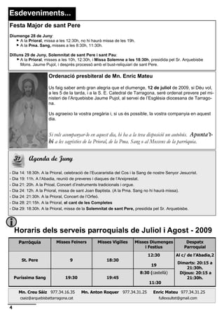 Esdeveniments...
Festa Major de sant Pere
Diumenge 28 de Juny:
    A la Prioral, missa a les 12:30h, no hi haurà missa de les 19h.
    A la Pma. Sang, misses a les 8:30h, 11:30h.

Dilluns 29 de Juny, Solemnitat de sant Pere i sant Pau:
      A la Prioral, misses a les 10h, 12:30h, i Missa Solemne a les 18:30h, presidida pel Sr. Arquebisbe
      Mons. Jaume Pujol, i després processó amb el bust-reliquiari de sant Pere.

                      Ordenació presbiteral de Mn. Enric Mateu

                      Us faig saber amb gran alegria que el diumenge, 12 de juliol de 2009, si Déu vol,
                      a les 5 de la tarda, i a la S. E. Catedral de Tarragona, seré ordenat prevere pel mi-
                      nisteri de l’Arquebisbe Jaume Pujol, al servei de l’Església diocesana de Tarrago-
                      na.

                      Us agraeixo la vostra pregària i, si us és possible, la vostra companyia en aquest
                      dia.


                      Si vols acompanyar-lo en aquest dia, hi ha a la teva disposició un autobús. Apunta’t-
                      hi a les sagristies de la Prioral, de la Pma. Sang o al Mossens de la parròquia.


          Agenda de Juny

- Dia 14: 18:30h. A la Prioral, celebració de l’Eucararistia del Cos i la Sang de nostre Senyor Jesucrist.
- Dia 19: 11h. A l’Abadia, reunió de preveres i diaques de l’Arxiprestat.
- Dia 21: 20h. A la Prioal, Concert d’instruments tradicionals i orgue.
- Dia 24: 12h. A la Prioral, missa de sant Joan Baptista. (A la Pma. Sang no hi haurà missa).
- Dia 24: 21:30h. A la Prioral, Concert de l’Orfeó.
- Dia 28: 21:15h. A la Prioral, el cant de les Completes
- Dia 29: 18:30h. A la Prioral, missa de la Solemnitat de sant Pere, presidida pel Sr. Arquebisbe.




    Horaris dels serveis parroquials de Juliol i Agost - 2009
      Parròquia           Misses Feiners         Misses Vigílies      Misses Diumenges             Despatx
                                                                           i Festius              Parroquial
                                                                              12:30          Al c/ de l’Abadia,2
       St. Pere                   9                   18:30
                                                                                              Dimarts: 20:15 a
                                                                               19
                                                                                                   21:30h.
                                                                         8:30 (castellà)       Dijous: 20:15 a
    Puríssima Sang             19:30                  19:45                                        21:30h.
                                                                              11:30

      Mn. Creu Sáiz 977.34.16.35        Mn. Anton Roquer 977.34.31.25            Enric Mateu 977.34.31.25
      csaiz@arquebisbattarragona.cat                                                fullexsultet@gmail.com

4
 