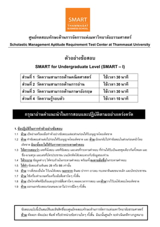 ศูนย์ทดสอบทักษะด้านการจัดการแห่งมหาวิทยาลัยธรรมศาสตร์
Scholastic Management Aptitude Requirement Test Center at Thammasat University
ตัวอย่างข้อสอบ
SMART for Undergraduate Level (SMART – I)
ส่วนที่ 1 วัดความสามารถด้านคณิตศาสตร์ ใช้เวลา 30 นาที
ส่วนที่ 2 วัดความสามารถด้านการอ่าน ใช้เวลา 30 นาที
ส่วนที่ 3 วัดความสามารถด้านภาษาอังกฤษ ใช้เวลา 30 นาที
ส่วนที่ 4 วัดความรู้รอบตัว ใช้เวลา 10 นาที
1. ข้อปฏิบัติในการทําตัวอย่างข้อสอบ
1.1 ห้าม เปิดอ่านหรือลงมือทําตัวอย่างข้อสอบแต่ละส่วนก่อนได้รับอนุญาตโดยเด็ดขาด
1.2 ห้าม ทําข้อสอบส่วนต่อไปก่อนได้รับอนุญาตโดยเด็ดขาด และ ห้าม ย้อนกลับไปทําข้อสอบในส่วนก่อนหน้าโดย
เด็ดขาด มิฉะนั้นจะไม่ได้รับการตรวจกระดาษคําตอบ
1.3 ให้ตรวจสอบว่า เลขที่นั่งสอบ เลขที่ข้อสอบ และเลขที่กระดาษคําตอบ ที่ท่านได้รับเป็นเลขชุดเดียวกันทั้งหมด และ
ชื่อ-นามสกุล และเลขที่บัตรประชาชน บนบัตรติดโต๊ะสอบตรงกับข้อมูลของท่าน
1.4 ให้ระบาย ข้อมูลต่างๆ ให้ครบถ้วนในกระดาษคําตอบ พร้อมทั้งลงลายมือชื่อในกระดาษคําตอบ
1.5 ให้ทํา ข้อสอบด้วยดินสอ 2B หรือ BB เท่านั้น
1.6 ห้าม วางสิ่งของอื่นใด ไว้บนโต๊ะสอบ นอกจาก ดินสอ ปากกา ยางลบ กบเหลาดินสอขนาดเล็ก และบัตรประชาชน
1.7 ห้าม ใช้เครื่องคํานวณหรือเครื่องมือสื่อสารใดๆ ทั้งสิ้น
1.8 ห้าม เปิดโทรศัพท์มือถือและอุปกรณ์สื่อสารใดๆ ตลอดเวลาการสอบ และห้ามวางไว้บนโต๊ะสอบโดยเด็ดขาด
1.9 ห้าม ออกนอกห้องสอบก่อนหมดเวลาไม่ว่ากรณีใดๆ ทั้งสิ้น
กรุณาอ่านคําแนะนําในการสอบและปฏิบัติตามอย่างเคร่งครัด
ข้อสอบฉบับนี้เป็นสมบัติและลิขสิทธิ์ของศูนย์ทดสอบทักษะด้านการจัดการแห่งมหาวิทยาลัยธรรมศาสตร์
ห้าม คัดลอก ดัดแปลง พิมพ์ หรือจําหน่ายข้อความใดๆ ทั้งสิ้น มิฉะนั้นศูนย์ฯ จะดําเนินคดีทางกฎหมาย
 