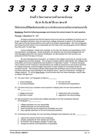 3 3 3 3 3 3 3 3
หน้า 10ตัวอย่างข้อสอบ SMART-I
ส่วนที่ 3 วัดความสามารถด้านภาษาอังกฤษ
ข้อ 31 ถึง ข้อ 50 ใช้เวลา 30 นาที
ให้เลือกคําตอบที่ดีที่สุดเพียงคําตอบเดียว (จาก 4 ตัวเลือก) และระบายลงในกระดาษคําตอบเท่านั้น
Directions: Read the following passages and choose the correct answer for each question.
Passage 1 (Questions 31 – 37)
As large companies find that the features that once lured top candidates to big firms are no
longer considered attractive, they are returning to college campuses in search of the employees
they need to fill entry-level positions and to groom for greater responsibilities. But many employers
are finding that both today’s crop of graduates and the rules of the recruiting game are far different
than they were 10 years ago.
Just as employers’ needs have changed, so too have the desires and expectations of the
next generation of employees. Smart employers are adopting new recruiting strategies that not
only help them attract this new breed of employees, but also prepare the new recruits to be
productive in their first days on the job.
At Lotus Development Corporation, an interest in the college community as a whole is part
of an aggressive recruiting strategy. The company’s leaders believe relationships with colleges and
universities are the key to getting the best students in a tight labor market. To achieve that goal,
Lotus makes sure the company’s representatives are visible at symposiums and product seminars
on college campuses, and encourages executives to teach classes at universities where the
company recruits. “We actively cultivate relationships with professors and university departments
and show that we are truly interested in the students’ future,” says Eric Hutcherson, manager of
college relations. “To not do these things, to just be there when we need employees, would make
us appear disingenuous.”
31. The word “them” (in Paragraph 2) refers to ________.
1. smart employers 3. the new recruits
2. recruiting strategies 4. the desires and expectations
32. The factor that Lotus considers most important in helping them hire the best students is
the ____________.
1. college community 3. relationship with universities
2. tight labor market 4. aggressive recruiting strategy
33. Big companies must actively seek college graduates to be their employees because
(in Paragraph 1)____________.
1. college graduates are very responsible
2. college graduates can be trained easily
3. those companies do not interest top candidates any more
4. they urgently need them to fill a lot of executive positions
34. According to the passage, the new recruiting strategies that employers use will ____________.
1. capture the interest of their future employees
2. prepare graduates for their studies and careers
3. be similar to the strategies adopted 10 years ago
4. change the desires and expectations of graduates
 