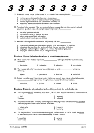 3 3 3 3 3 3 3 3
หน้า 11ตัวอย่างข้อสอบ SMART-I
35. The words “these things” (in Paragraph 3) include all of the following EXCEPT ____________.
1. having representatives attend seminars on campuses
2. encouraging executives to teach some university classes
3. sending representatives to join symposiums on campuses
4. supporting research and projects of a recruited university
36. According to the passage, if the connections between Lotus and universities are not nurtured,
Lotus may give their prospective employees an impression of ____________.
1. not being genuinely sincere
2. being irresponsible for societal problems
3. taking advantage of their universities
4. exploiting their knowledge and abilities
37. All of the following can be inferred from the passage EXCEPT ____________.
1. new recruiting strategies will enable graduates to be well-prepared for their job
2. colleges and universities play a minimal role in the new recruiting strategies
3. employers are tailoring their programs to address the needs of graduates
4. employers are taking a new look at college recruiting
Directions: Choose the best word or phrase to complete each sentence.
38. Many factors have made a significant _______________ to the growth of the tourism industry
in Thailand.
1. distribution 2. realization 3. allocation 4. contribution
39. The increasing level of international competition acts as a(n) ______________ to improve
efficiency.
1. appeal 2. persuasion 3. stimulus 4. restriction
40. People from all around the world can enjoy the Korean comedy show Nanta without a language
______________ as it is presented through unique music and rhythmical motions.
1. innovation 2. puzzle 3. barrier 4. norm
Directions: Choose the alternative that is closest in meaning to the underlined word.
41. A BT engineer sacked after taking more than 1,100 sick days dropped his claim for unfair dismissal.
1. fired 3. wounded
2. accuse 4. criticized
42. Despite the fact that the economy is showing signs of having moved onto a track of recuperation,
the unemployment rate in Japan remains at its worst.
1. catastrophe 3. insecurity
2. recovery 4. harmony
43. The 50-year-old US footwear-maker Hush Puppies, best known for its casual shoes, will refresh
its brand among Asia Pacific consumers including those in Thailand.
1. advertise 3. rename
2. introduce 4. activate
 