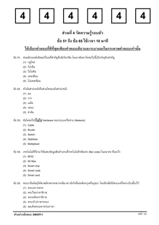 หน้า 13
4 4 4 4 4 4
ตัวอย่างข้อสอบ SMART-I
ส่วนที่ 4 วัดความรู้รอบตัว
ข้อ 51 ถึง ข้อ 65 ใช้เวลา 10 นาที
ให้เลือกคําตอบที่ดีที่สุดเพียงคําตอบเดียวและระบายลงในกระดาษคําตอบเท่านั้น
ข้อ 51. ต่อมธัยรอยด์ผลิตฮอร์โมนที่สําคัญคือธัยร็อกซิน โดยอาศัยสารใดต่อไปนี้เป็นวัตถุดิบสําคัญ
(1) กลูโคส
(2) โปรตีน
(3) ไอโอดีน
(4) แคลเซียม
(5) โปแตสเซียม
ข้อ 52. หัวมันสําปะหลังคือส่วนใดของมันสําปะหลัง
(1) ผล
(2) ราก
(3) เมล็ด
(4) แขนง
(5) ลําต้น
ข้อ 53. ข้อใดต่อไปนี้ไม่ใช่ Hardware ของระบบเครือข่าย (Network)
(1) Cable
(2) Router
(3) Switch
(4) Stabilizer
(5) Multiplexer
ข้อ 54. เทคโนโลยีที่นํามาใช้แสดงข้อมูลสินค้าแทนที่เทคโนโลยีรหัสแท่ง (Bar code) ในอนาคต คืออะไร
(1) RFID
(2) Wi Max
(3) Smart chip
(4) Smart code
(5) Smart card
ข้อ 55. พระยาจีนจันตุได้พาสมัครพรรคพวกหนีมาสวามิภักดิ์แผ่นดินกรุงศรีอยุธยา โดยมีกษัตริย์พระองค์ใดทรงรับเลี้ยงไว้
(1) พระเอกาทศรถ
(2) พระไชยราชาธิราช
(3) พระมหินทราธิราช
(4) พระเจ้าปราสาททอง
(5) สมเด็จพระมหาธรรมราชา
 