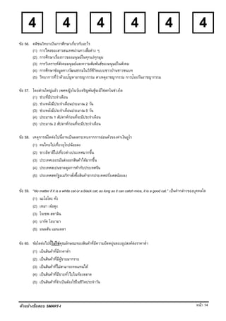 หน้า 14
4 4 4 4 4 4
ตัวอย่างข้อสอบ SMART-I
ข้อ 56. คติชนวิทยาเป็นการศึกษาเกี่ยวกับอะไร
(1) การไหลของสารสนเทศผ่านทางสื่อต่าง ๆ
(2) การศึกษาเรื่องราวของมนุษย์ในทุกแง่ทุกมุม
(3) การวิเคราะห์สังคมมนุษย์และความสัมพันธ์ของมนุษย์ในสังคม
(4) การศึกษาข้อมูลทางวัฒนธรรมในวิถีชีวิตแบบชาวบ้านชาวชนบท
(5) วิทยาการที่ว่าด้วยปัญหาอาชญากรรม สาเหตุอาชญากรรม การป้องกันอาชญากรรม
ข้อ 57. โดยส่วนใหญ่แล้ว เพศหญิงในวัยเจริญพันธุ์จะมีไข่ตกในช่วงใด
(1) ช่วงที่มีประจําเดือน
(2) ช่วงหลังมีประจําเดือนประมาณ 2 วัน
(3) ช่วงหลังมีประจําเดือนประมาณ 5 วัน
(4) ประมาณ 1 สัปดาห์ก่อนที่จะมีประจําเดือน
(5) ประมาณ 2 สัปดาห์ก่อนที่จะมีประจําเดือน
ข้อ 58. เหตุการณ์ใดต่อไปนี้อาจเป็นผลกระทบจากการอ่อนตัวของค่าเงินยูโร
(1) คนไทยไปเที่ยวยุโรปน้อยลง
(2) ชาวอิตาลีไปเที่ยวต่างประเทศมากขึ้น
(3) ประเทศเยอรมันส่งออกสินค้าได้มากขึ้น
(4) ประเทศสเปนขาดดุลการค้ากับประเทศจีน
(5) ประเทศสหรัฐอเมริกาสั่งซื้อสินค้าจากประเทศฝรั่งเศสน้อยลง
ข้อ 59. “No matter if it is a white cat or a black cat; as long as it can catch mice, it is a good cat.” เป็นคํากล่าวของบุคคลใด
(1) นะโอโตะ คัง
(2) เหมา เจ๋อตุง
(3) โจเซพ สตาลิน
(4) บารัค โอบามา
(5) แนลสัน แมนเดลา
ข้อ 60. ข้อใดต่อไปนี้ไม่ใช่คุณลักษณะของสินค้าที่มีความยืดหยุ่นของอุปสงค์ต่อราคาตํ่า
(1) เป็นสินค้าที่มีราคาตํ่า
(2) เป็นสินค้าที่มีผู้ขายมากราย
(3) เป็นสินค้าที่ไม่สามารถทดแทนได้
(4) เป็นสินค้าที่มีขายทั่วไปในท้องตลาด
(5) เป็นสินค้าที่จําเป็นต้องใช้ในชีวิตประจําวัน
 