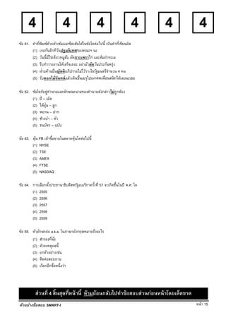 หน้า 15
4 4 4 4 4 4
ตัวอย่างข้อสอบ SMART-I
ข้อ 61. คําที่พิมพ์ด้วยตัวเข้มและขีดเส้นใต้ในข้อใดต่อไปนี้ เป็นคําที่เขียนผิด
(1) เจอกันอีกทีวันปฐมนิเทศของคณะฯ นะ
(2) วันนี้มีไข่เจียวหมูสับ ผัดกระเพราไก่ และต้มยําทะเล
(3) รีบทํารายงานให้เสร็จเถอะ อย่ามัวผัดวันประกันพรุ่ง
(4) ฝ่ายค้านยื่นญัตติอภิปรายไม่ไว้วางใจรัฐมนตรีจํานวน 4 คน
(5) รับดอกไม้จันทน์แล้วเดินขึ้นเมรุไปเผาศพเพื่อนสนิทได้เลยนะเธอ
ข้อ 62. ข้อใดจับคู่คํานามและลักษณะนามของคํานามดังกล่าวไม่ถูกต้อง
(1) ฝี – เม็ด
(2) ไต้ฝุ่น – ลูก
(3) พยาน – ปาก
(4) ช้างป่า – ตัว
(5) ธนบัตร – ฉบับ
ข้อ 63. หุ้น FB เข้าซื้อขายในตลาดหุ้นใดต่อไปนี้
(1) NYSE
(2) TSE
(3) AMEX
(4) FTSE
(5) NASDAQ
ข้อ 64. การเลือกตั้งประธานาธิบดีสหรัฐอเมริกาครั้งที่ 57 จะเกิดขึ้นในปี พ.ศ. ใด
(1) 2555
(2) 2556
(3) 2557
(4) 2558
(5) 2559
ข้อ 65. ตัวอักษรย่อ a.k.a. ในภาษาอังกฤษหมายถึงอะไร
(1) สํารองที่นั่ง
(2) ด้วยเหตุผลนี้
(3) ยกตัวอย่างเช่น
(4) ติดต่อสอบถาม
(5) เรียกอีกชื่อหนึ่งว่า
ส่วนที่ 4 สิ้นสุดที่หน้านี้ ห้ามย้อนกลับไปทําข้อสอบส่วนก่อนหน้าโดยเด็ดขาด
 