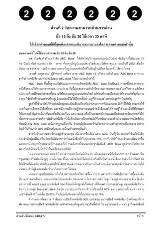 หน้า 5
22 2222
ตัวอย่างข้อสอบ SMART-I
ส่วนที่ 2 วัดความสามารถด้านการอ่าน
ข้อ 16 ถึง ข้อ 30 ใช้เวลา 30 นาที
ให้เลือกคําตอบที่ดีที่สุดเพียงคําตอบเดียวและระบายลงในกระดาษคําตอบเท่านั้น
บทความต่อไปนี้ใช้ตอบคําถาม ข้อ 16 ถึง ข้อ 20
แฟรนไชส์ธุรกิจร้านหนังสือ ‘AEC Book’ ได้เปิดให้บริการสาขาแรกในปี 2540 นับถึงวันนี้เป็นเวลา 10
กว่าปีแล้ว กับจํานวนกว่า 50 สาขา ที่ลงทุนในรูปแบบแฟรนไชส์และบริษัทลงทุนเอง และในปี 2552 เพิ่มอีก
ประมาณ 4-5 สาขา รวมถึงการขยายสาขาในรูปแบบแฟรนไชส์ไปยังยุโรปเป็นครั้งแรกที่ปารีส ฝรั่งเศส
“สายฟ้า ผดุงธรรม” ผู้จัดการฝ่ายพัฒนาสาขา AEC Book กล่าวถึงความสําเร็จของ AEC Book ภาพรวม
ธุรกิจร้านหนังสือ และก้าวต่อไปของ AEC Book ไว้อย่างน่าสนใจดังนี้
AEC Book ซึ่งพื้นฐานบริษัทแม่มาจากการผลิตหนังสือ AEC Book ถือเป็นช่องทางหนึ่งของการขาย
หนังสือของบริษัท นอกจากขายส่ง ถามว่า ณ วันนี้ประสบความสําเร็จไหม ผมว่าพอสมควรแต่ไม่หวือหวา แต่ยังคง
นโยบายที่จะเปิดขยายสาขาทั้งของบริษัทเองและรูปแบบแฟรนไชส์ แต่ค่อนข้างละเอียดและให้ความสําคัญกับการ
ลงทุน ใช้หลักพิจารณาค่อนข้างสูง โดยแต่ละปีไม่ได้มีการตั้งเป้า อยู่ที่ทําเลและโอกาสในธุรกิจเป็นสําคัญ
ลูกค้าที่เข้ามาใช้บริการส่วนใหญ่ตอบเป็นเสียงเดียวกันว่าบรรยากาศที่ผ่อนคลาย มีเก้าอี้ให้นั่ง สามารถใช้
เวลาในการเลือกหนังสือที่ชอบ และพนักงานมีความรู้สามารถแนะนําหนังสือและให้ความรู้ได้ และเมื่อปีที่ผ่านมา
ได้นําจุดแข็งในส่วนนี้มาพัฒนาตั้งเป็นโรงเรียน AEC Book เพื่อฝึกอบรมพนักงานและเปิดสอนสําหรับบุคคลทั่วไป
ทั้งการขายและงานบริการในร้านหนังสือ ทั้งนี้เพื่อเป็นการฝึกอบรมให้กับพนักงานของร้านในระบบแฟรนไชส์ด้วย
ซึ่งพนักงาน AEC Book จะมีมาตรฐานเดียวกัน ร้านหนังสือแต่ละร้านก็จะพยายามสร้างจุดขายที่แตกต่าง เพราะ
สินค้าในร้านกว่า 90% เหมือนกันหมด เหมือนห้างสรรพสินค้า
สําหรับด้านความสําเร็จของผู้เข้ามาลงทุน เนื่องจากชื่อเสียง AEC Book เป็นที่รู้จัก ลดเปอร์เซ็นต์หนังสือ
ของสํานักพิมพ์ในเครือเดียวกันให้มากกว่าร้านหนังสือทั่วไปประมาณ 10% เท่ากับว่ากําไรของร้านจะเพิ่มมากขึ้น
นอกจากนี้ กลยุทธ์การตลาดที่ทําตลอดทั้งปี รวมถึงการโฆษณาประชาสัมพันธ์ AEC Book ทุกสาขาทั่วประเทศ
พ่วงกับบริษัทแม่ซึ่งมีบริษัทในเครือหลายบริษัท
ในมุมมองของผม มองว่าโอกาสการเติบโตยังมีอีกมาก เพียงแต่ตอนนี้ที่เห็นจะกระจุกตัวเฉพาะใน
กรุงเทพฯ หรือเมืองใหญ่ๆ เท่านั้น ขณะที่ในบางจังหวัดยังไม่ค่อยมี หรือมีก็เป็นร้านหนังสือแบบเดิมที่ทํากันมา ยัง
ไม่มีร้านที่ทันสมัย สําหรับแฟรนไชส์ AEC Book เรามองว่าศักยภาพในอําเภอเมืองของทุกจังหวัดสามารถเปิดได้
แน่นอน ถ้ามีผู้ติดต่อสนใจเข้ามาก็สามารถทําได้หมด
ผมมองว่าจุดที่หนังสือเราโตได้ เพราะคนไม่มีโอกาสซื้อมากกว่า เพราะถ้าเราเพิ่มโอกาสการซื้อหนังสือ
รับรองว่าตลาดโตแน่ มองจากจังหวัดขนาดเล็ก ขนาดกลาง โอกาสการเติบโตสูง โดยดูจากยอดขายจังหวัดเล็ก
อย่างกระบี่ พะเยา ยอดขายหนังสือดี ขณะที่จังหวัดใหญ่กลับไม่ดีอย่างที่คิดเพราะการแข่งขันสูง กลุ่มหนังสือที่ขาย
ดีแทบทุกกลุ่ม โดยเฉพาะพ็อคเก็ตบุ๊ค เราจะบอกกับทางร้านให้ขายได้ 80% ของยอดขายทั้งหมด เพราะ
เปอร์เซ็นต์ดี กําไรเฉลี่ย 25-30% ถ้าเทียบกับนิตยสารทั่วไปประมาณ 12-15%
คําถามแรกที่ผมถาม ทําไมอยากเปิดร้านหนังสือ 90% บอกชอบ อยากเปิดร้านหนังสือ เป็นคําตอบที่เรา
พิจารณาว่าน่าจะเปิดร้านหนังสือได้ แต่ถ้าคําตอบคือดูแล้วว่าธุรกิจนี้ทํากําไร ผมไม่แนะนํา เพราะธุรกิจหนังสือมี
 