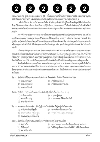 หน้า 8
22 2222
ตัวอย่างข้อสอบ SMART-I
ความเป็นจริง คือ ผู้หญิงพร้อมออมเมื่ออายุ 28 ปีขึ้นไป และจะให้นํ้าหนักการออมอย่างจริงจังเมื่ออายุประมาณ
35 ปี ซึ่งนั่นหมายความว่า จะมีเวลาเหลือก่อนเกษียณสําหรับการออมและการลงทุนอีกเพียง 25 ปี
เนติมาให้คําแนะนําสําหรับ “สาวโสดหัดขับ” ด้วยว่า จุดเริ่มต้นที่ดีอยู่ที่การศึกษาข้อมูลให้ดีเสียก่อน ต้อง
ศึกษาให้รอบคอบก่อน แล้วลองทําบทวิเคราะห์รู้จักตัวเอง โดยสามารถเข้าไปในเว็บไซต์ของบริษัทหลักทรัพย์
หลายๆ แห่งจะมีให้เข้าไปลองค้นหาตัวเองว่า เหมาะกับการลงทุนแบบไหน สามารถรับความเสี่ยงการลงทุนได้มาก
เพียงใด
“ตรงนั้นจะทําให้เรารู้ว่าตัวเราเองจะเทนํ้าหนักการลงทุนในสินทรัพย์แบบไหนได้มากกว่ากัน ถ้าใครที่ไม่
เคยศึกษาเลย แต่อยากจะลงทุน อยากให้เริ่มกองทุนที่มีความเสี่ยงตํ่ามากกว่า อย่างเช่น กองทุนตราสารหนี้ เมื่อ
คุณมีความคุ้นเคยกับมันมากขึ้น คุณก็เริ่มลงทุนในกองทุนที่มีความเสี่ยงมากขึ้น เช่น กองทุนหุ้นหรือกองทุนทองคํา
หรือกองทุนนํ้ามัน ซึ่งเป็นสิ่งที่ใกล้ตัวคุณ และเมื่อเชี่ยวชาญมากขึ้น คุณก็ไปลงทุนในต่างประเทศ ซึ่งเริ่มไกลตัว
ออกไป”
เมื่อขยับไปลงทุนในต่างประเทศ ก็พิจารณาต่อไปว่าจะลงทุนในตราสารหนี้หรือหุ้นต่างประเทศ ถ้าเป็นหุ้น
ต่างประเทศ จะลงทุนในจีนอย่างเดียว หรือในเกรทเทอร์ไชน่า หรือในตลาดหุ้นเกิดใหม่ หรือจะลงทุนโซนยุโรป
หรืออเมริกา หรือลงทุนทั่วโลก ซึ่งเป็นการลงทุนขั้นสูง นักลงทุนควรเรียนรู้เพิ่มมากขึ้นว่าจะให้นํ้าหนักการลงทุนใน
สินทรัพย์ไหนมากกว่ากัน เทคนิคคือลงทุนจากใกล้ตัวก่อน สัมผัสสิ่งที่ใกล้ตัวก่อนจะไปสู่การลงทุนขั้นสูงมากขึ้น
สําหรับสไตล์การลงทุนของตัวเอง เธอจะแบ่งการลงทุนเป็น 2 ส่วน ส่วนแรกเป็นการลงทุนหลักที่เน้นเงิน
ฝาก ตราสารหนี้ อสังหาริมทรัพย์ที่เป็นบ้านและคอนโดมิเนียม ส่วนที่สองจะเน้นการสร้างผลตอบแทนที่มากกว่า
ซึ่งหมายรวมถึงหุ้นทั้งในและต่างประเทศ และการลงทุนในทองคํา โดยนํ้าหนักการลงทุนจะแปรผันตามอายุที่
เปลี่ยนไป
ข้อ 21. ข้อใดต่อไปนี้มีความหมายตรงกับคําว่า “สาวโสดหัดขับ” ที่กล่าวถึงในบทความข้างต้น
(1) สาวโสดไซเบอร์ (4) สาวโสดอินเทรนด์
(2) สาวโสดสมัยใหม่ (5) สาวโสดแวดวงการลงทุน
(3) สาวโสดมือใหม่
ข้อ 22. ถ้าอ้างอิงจากคําแนะนําของเนติมา ข้อใดไม่ใช่ปัจจัยที่จะส่งผลต่อการลงทุน
(1) ระดับความเสี่ยง (4) อายุของผู้ลงทุน
(2) ความเชี่ยวชาญ (5) ประเภทของบริษัทหลักทรัพย์
(3) รายได้ของผู้ลงทุน
ข้อ 23. ตามความเห็นของเนติมา ข้อใดไม่น่าจะเป็นปัจจัยที่ทําให้ผู้หญิงเป็นโสดมากขึ้น
(1) ระดับการศึกษาที่สูงขึ้น (4) สภาพสังคมที่เปลี่ยนแปลงไป
(2) การเติบโตในหน้าที่การงาน (5) ความหลากหลายของการลงทุน
(3) จํานวนภาระงานที่มากขึ้น
ข้อ 24. ข้อความใดที่ผู้เขียนใช้เป็นนัยที่แสดงว่าผู้หญิงบางคนไม่อยากเป็นโสด
(1) มูลค่าเพิ่ม (4) ต้องวางแผนทางการเงินเพื่อดูแลตัวเองยามแก่ชรา
(2) ไม่มีรายได้ (5) ไม่มีใครลุกขึ้นมาเก็บออมทันทีที่มีรายได้เป็นของตัวเอง
(3) หนามทิ่มแทงใจ
 