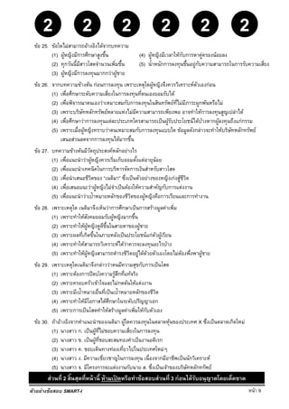 หน้า 9
22 2222
ตัวอย่างข้อสอบ SMART-I
ข้อ 25. ข้อใดไม่สามารถอ้างอิงได้จากบทความ
(1) ผู้หญิงมีการศึกษาสูงขึ้น (4) ผู้หญิงมีเวลาให้กับการหาคู่ครองน้อยลง
(2) ทุกวันนี้มีสาวโสดจํานวนเพิ่มขึ้น (5) นํ้าหนักการลงทุนขึ้นอยู่กับความสามารถในการรับความเสี่ยง
(3) ผู้หญิงมีการลงทุนมากกว่าผู้ชาย
ข้อ 26. จากบทความข้างต้น ก่อนการลงทุน เพราะเหตุใดผู้หญิงจึงควรวิเคราะห์ตัวเองก่อน
(1) เพื่อศึกษาระดับความเสี่ยงในการลงทุนที่ตนเองยอมรับได้
(2) เพื่อพิจารณาตนเองว่าเหมาะสมกับการลงทุนในสินทรัพย์ที่ไม่มีภาระผูกพันหรือไม่
(3) เพราะบริษัทหลักทรัพย์หลายแห่งไม่มีความสามารถเพียงพอ อาจทําให้การลงทุนสูญเปล่าได้
(4) เพื่อศึกษาว่าการลงทุนแต่ละประเภทใครสามารถเป็นผู้รับประโยชน์ได้บ้างหากผู้ลงทุนถึงแก่กรรม
(5) เพราะเมื่อผู้หญิงทราบว่าตนเหมาะสมกับการลงทุนแบบใด ข้อมูลดังกล่าวจะทําให้บริษัทหลักทรัพย์
เสนอส่วนลดจากการลงทุนได้มากขึ้น
ข้อ 27. บทความข้างต้นมีวัตถุประสงค์หลักอย่างไร
(1) เพื่อแนะนําว่าผู้หญิงควรเริ่มเก็บออมตั้งแต่อายุน้อย
(2) เพื่อแนะนําเทคนิคในการบริหารจัดการเงินสําหรับสาวโสด
(3) เพื่อนําเสนอชีวิตของ “เนติมา” ซึ่งเป็นตัวอย่างของหญิงเก่งสู้ชีวิต
(4) เพื่อเสนอแนะว่าผู้หญิงไม่จําเป็นต้องให้ความสําคัญกับการแต่งงาน
(5) เพื่อแนะนําว่าเป้าหมายหลักของชีวิตของผู้หญิงคือการเรียนและการทํางาน
ข้อ 28. เพราะเหตุใด เนติมาจึงเห็นว่าการศึกษาเป็นการสร้างมูลค่าเพิ่ม
(1) เพราะทําให้สังคมยอมรับผู้หญิงมากขึ้น
(2) เพราะทําให้ผู้หญิงดูดีขึ้นในสายตาของผู้ชาย
(3) เพราะผลที่เกิดขึ้นในภายหลังเป็นประโยชน์แก่ตัวผู้เรียน
(4) เพราะทําให้สามารถวิเคราะห์ได้ว่าควรจะลงทุนอะไรบ้าง
(5) เพราะทําให้ผู้หญิงสามารถดํารงชีวิตอยู่ได้ด้วยตัวเองโดยไม่ต้องพึ่งพาผู้ชาย
ข้อ 29. เพราะเหตุใดเนติมาจึงกล่าวว่าตนมีความสุขกับการเป็นโสด
(1) เพราะต้องการปิดบังความรู้สึกที่แท้จริง
(2) เพราะครอบครัวเข้าใจและไม่กดดันให้แต่งงาน
(3) เพราะมีเป้าหมายอื่นที่เป็นเป้าหมายหลักของชีวิต
(4) เพราะทําให้มีโอกาสได้ศึกษาในระดับปริญญาเอก
(5) เพราะการเป็นโสดทําให้สร้างมูลค่าเพิ่มให้กับตัวเอง
ข้อ 30. ถ้าอ้างอิงจากคําแนะนําของเนติมา ผู้ใดควรลงทุนในตลาดหุ้นของประเทศ X ซึ่งเป็นตลาดเกิดใหม่
(1) นางสาว ก. เป็นผู้ที่ไม่ชอบความเสี่ยงในการลงทุน
(2) นางสาว ข. เป็นผู้ที่ชอบสะสมทองคําเป็นงานอดิเรก
(3) นางสาว ค. ชอบเดินทางท่องเที่ยวไปในประเทศใหม่ๆ
(4) นางสาว ง. มีความเชี่ยวชาญในการลงทุน เนื่องจากมีอาชีพเป็นนักวิเคราะห์
(5) นางสาว จ. มีโครงการจะแต่งงานกับนาย ส. ซึ่งเป็นเจ้าของบริษัทหลักทรัพย์
ส่วนที่ 2 สิ้นสุดที่หน้านี้ ห้ามเปิ ดหรือทําข้อสอบส่วนที่ 3 ก่อนได้รับอนุญาตโดยเด็ดขาด
 