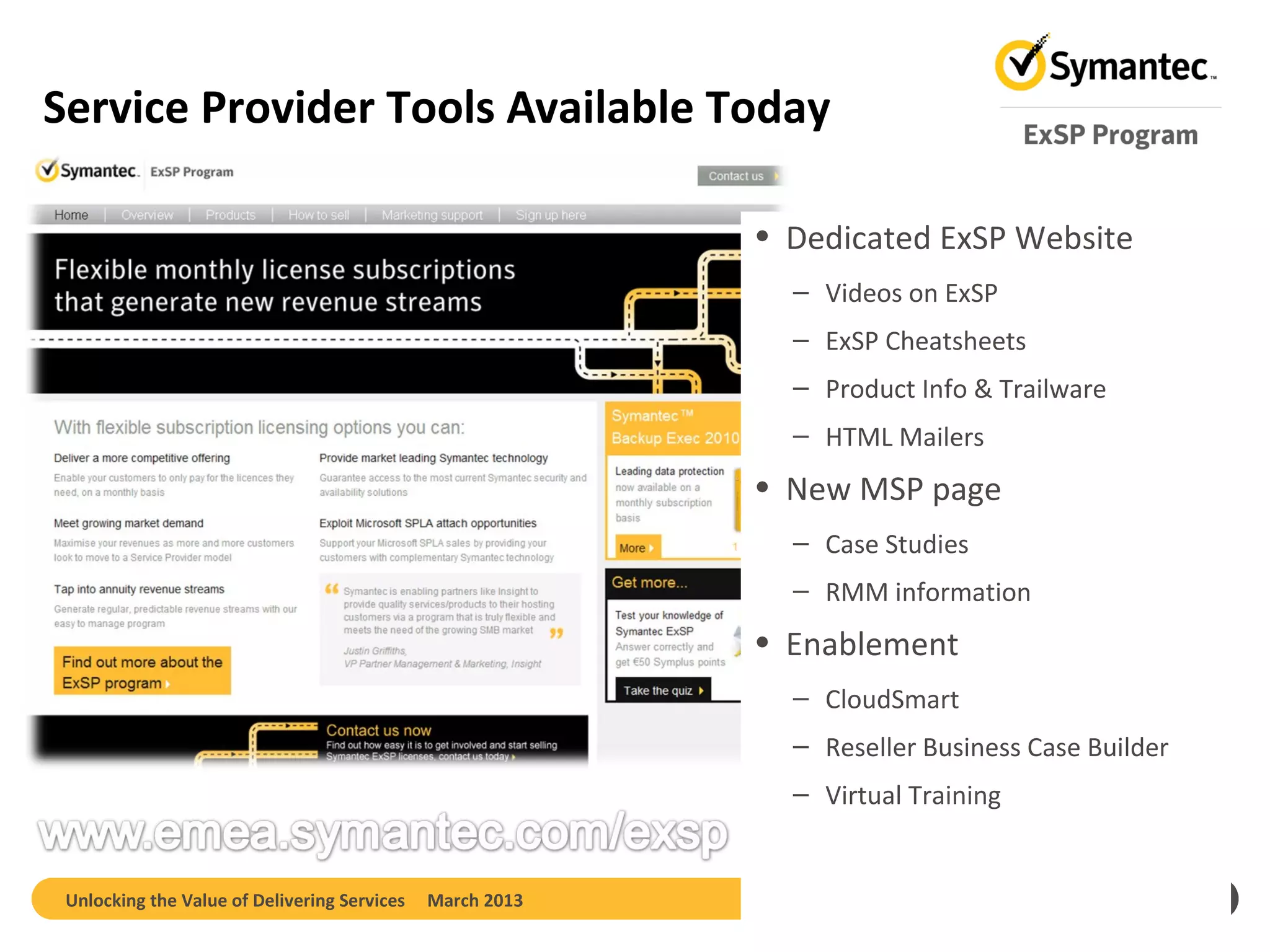 Service Provider Tools Available Today

                                                           • Dedicated ExSP Website
                                                             – Videos on ExSP
                                                             – ExSP Cheatsheets
                                                             – Product Info & Trailware
                                                             – HTML Mailers
                                                           • New MSP page
                                                             – Case Studies
                                                             – RMM information
                                                           • Enablement
                                                             – CloudSmart
                                                             – Reseller Business Case Builder
                                                             – Virtual Training


 Unlocking the Value of Delivering Services   March 2013                                        19
 
