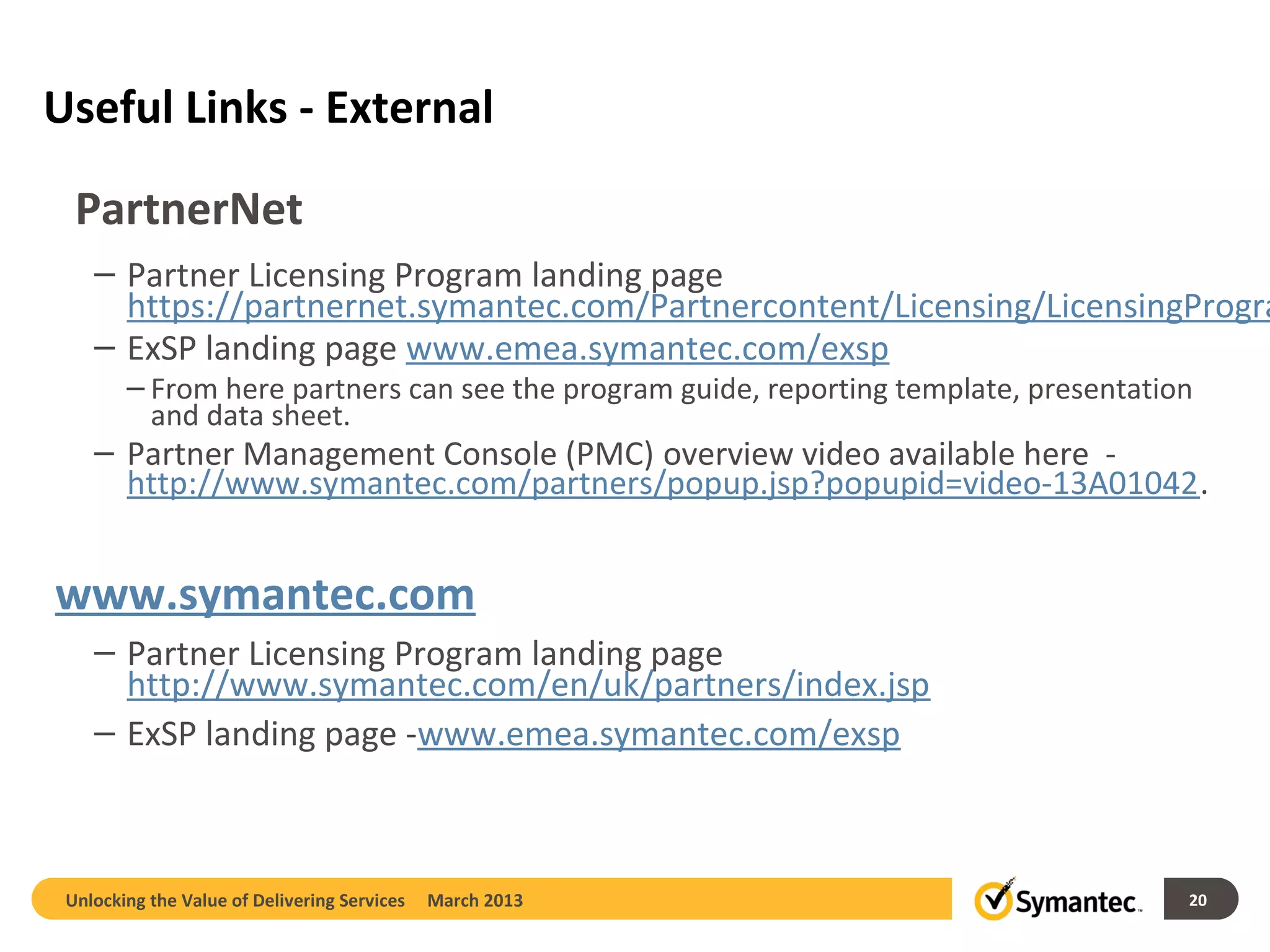 Useful Links - External

  PartnerNet
    – Partner Licensing Program landing page
      https://partnernet.symantec.com/Partnercontent/Licensing/LicensingProgra
    – ExSP landing page www.emea.symantec.com/exsp
        – From here partners can see the program guide, reporting template, presentation
          and data sheet.
    – Partner Management Console (PMC) overview video available here -
      http://www.symantec.com/partners/popup.jsp?popupid=video-13A01042.


www.symantec.com
    – Partner Licensing Program landing page
      http://www.symantec.com/en/uk/partners/index.jsp
    – ExSP landing page -www.emea.symantec.com/exsp



 Unlocking the Value of Delivering Services   March 2013                               20
 