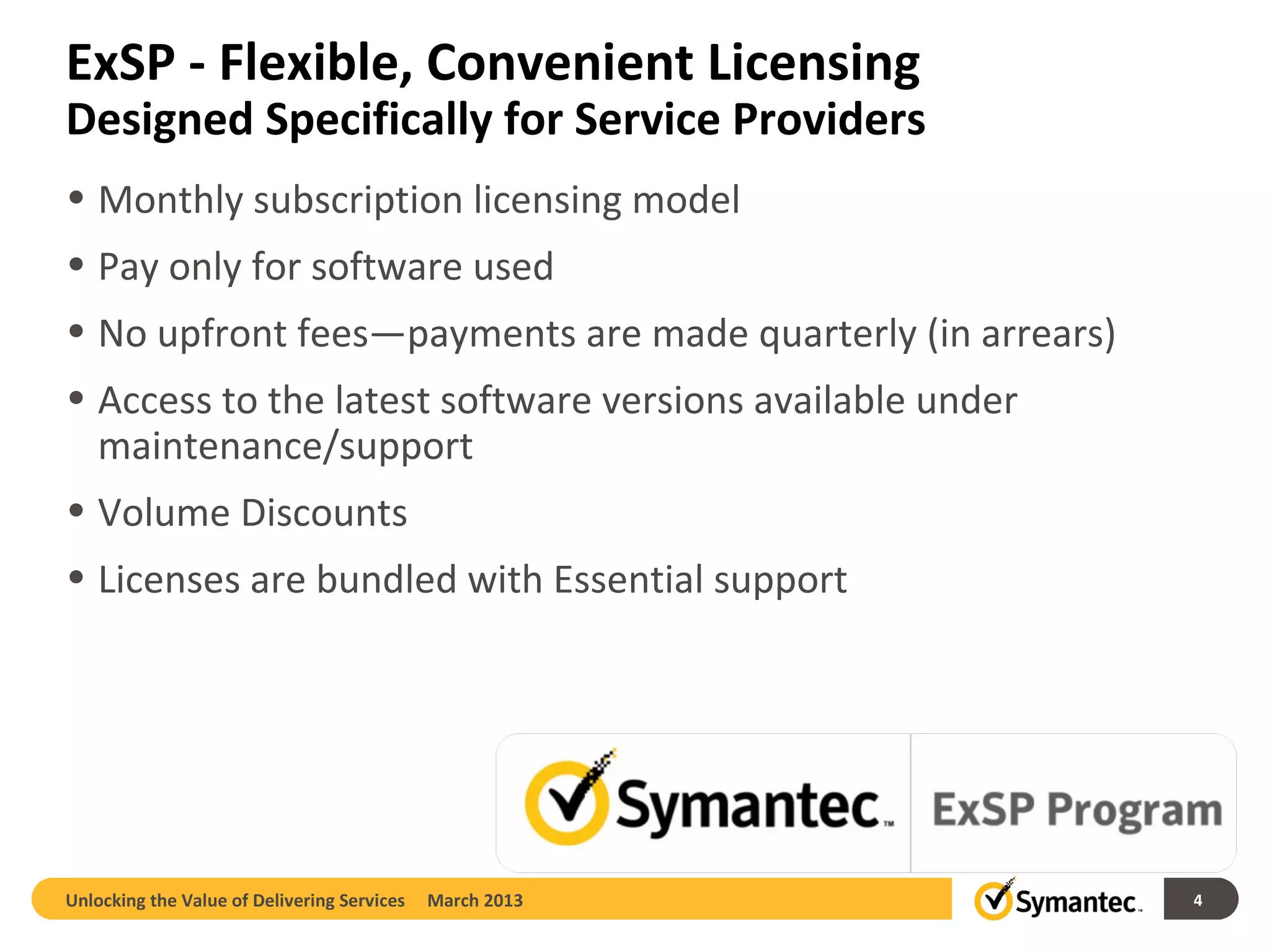 ExSP - Flexible, Convenient Licensing
Designed Specifically for Service Providers
• Monthly subscription licensing model
• Pay only for software used
• No upfront fees—payments are made quarterly (in arrears)
• Access to the latest software versions available under
  maintenance/support
• Volume Discounts
• Licenses are bundled with Essential support




Unlocking the Value of Delivering Services   March 2013      4
 